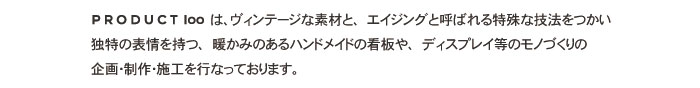 PRODUCT100は、ヴィンテージな素材と、エイジングと呼ばれる特殊な技法をつかい、独特の表情を持つ、暖かみのあるハンドメイドのエイジング看板や、ディスプレイ等のエイジングを生かしたモノづくりの企画･制作･施工を行なっております。