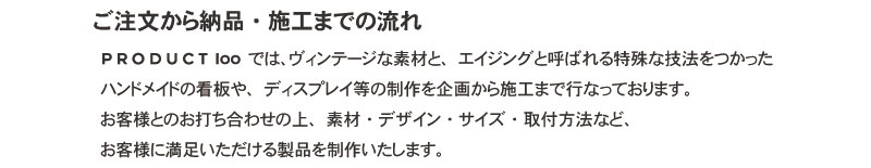 ご注文から納品・施工までの流れ PRODUCT100では、ヴィンテージな素材と、エイジングと呼ばれる特殊な技法をつかったハンドメイドの看板や、ディスプレイ等の制作を企画から施工まで行なっております。お客様とのお打ち合わせの上、素材･デザイン･サイズ･取付方法など、お客様に満足いただける製品を制作いたします。